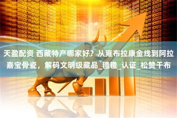 天盈配资 西藏特产哪家好？从雍布拉康金线到阿拉嘉宝骨瓷，解码文明级藏品_氆氇_认证_松赞干布