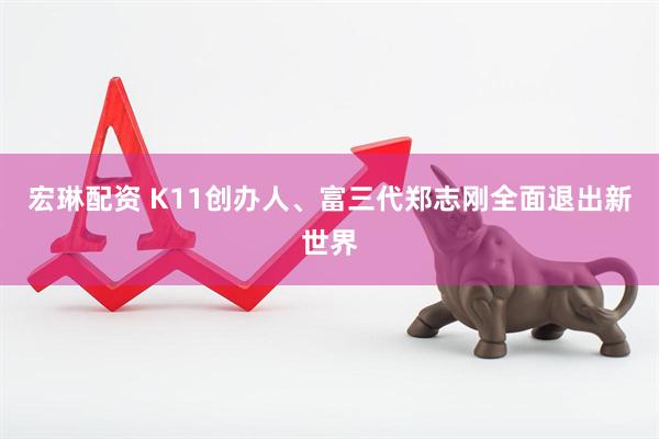 宏琳配资 K11创办人、富三代郑志刚全面退出新世界