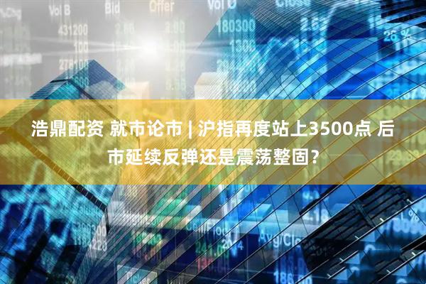 浩鼎配资 就市论市 | 沪指再度站上3500点 后市延续反弹还是震荡整固？