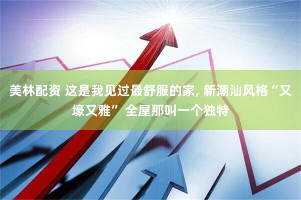 美林配资 这是我见过最舒服的家, 新潮汕风格“又壕又雅” 全屋那叫一个独特