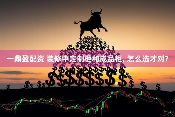 一鼎盈配资 装修中定制柜和成品柜, 怎么选才对?