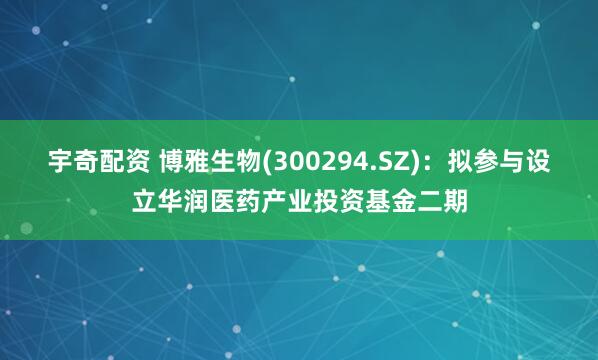 宇奇配资 博雅生物(300294.SZ)：拟参与设立华润医药产业投资基金二期