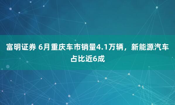 富明证券 6月重庆车市销量4.1万辆，新能源汽车占比近6成