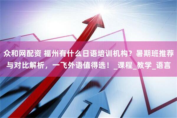 众和网配资 福州有什么日语培训机构？暑期班推荐与对比解析，一飞外语值得选！_课程_教学_语言