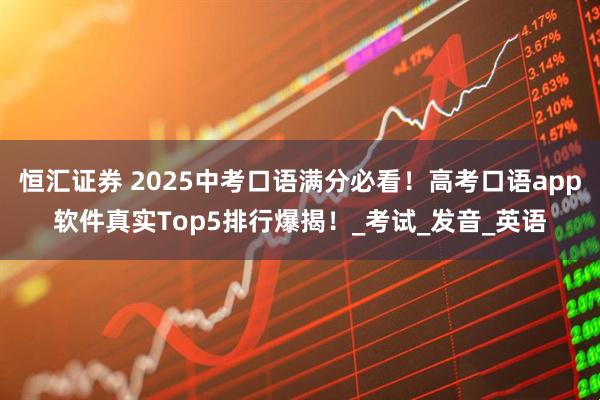 恒汇证券 2025中考口语满分必看！高考口语app软件真实Top5排行爆揭！_考试_发音_英语