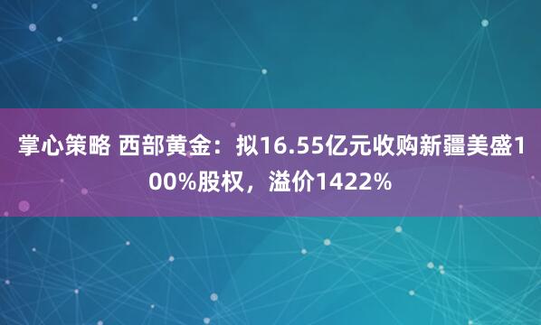 掌心策略 西部黄金：拟16.55亿元收购新疆美盛100%股权，溢价1422%