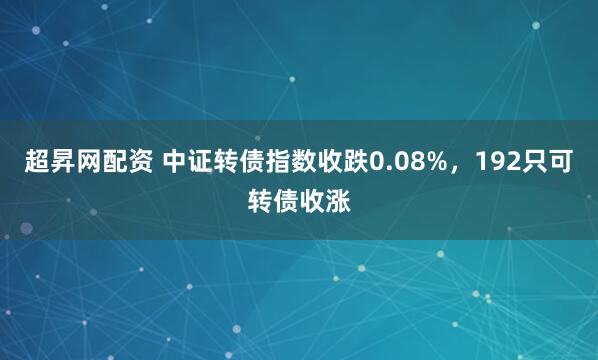 超昇网配资 中证转债指数收跌0.08%，192只可转债收涨