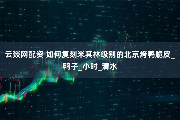 云燚网配资 如何复刻米其林级别的北京烤鸭脆皮_鸭子_小时_清水