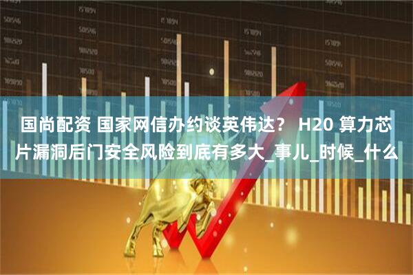 国尚配资 国家网信办约谈英伟达？ H20 算力芯片漏洞后门安全风险到底有多大_事儿_时候_什么