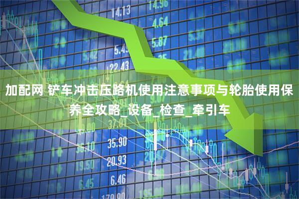 加配网 铲车冲击压路机使用注意事项与轮胎使用保养全攻略_设备_检查_牵引车