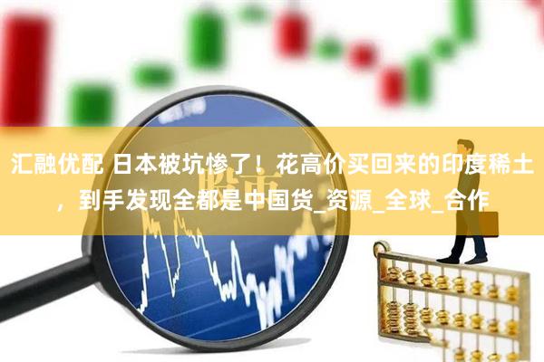 汇融优配 日本被坑惨了！花高价买回来的印度稀土，到手发现全都是中国货_资源_全球_合作