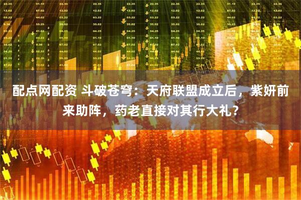 配点网配资 斗破苍穹：天府联盟成立后，紫妍前来助阵，药老直接对其行大礼？