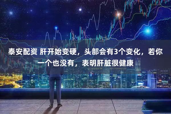 泰安配资 肝开始变硬，头部会有3个变化，若你一个也没有，表明肝脏很健康