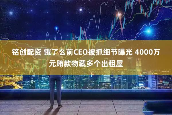 铭创配资 饿了么前CEO被抓细节曝光 4000万元贿款物藏多个出租屋