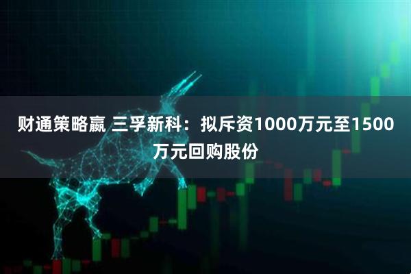 财通策略嬴 三孚新科：拟斥资1000万元至1500万元回购股份