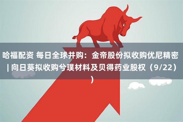 哈福配资 每日全球并购:金帝股份拟收购优尼精密 | 向日葵拟收购兮璞材料及贝得药业股权(9/22)