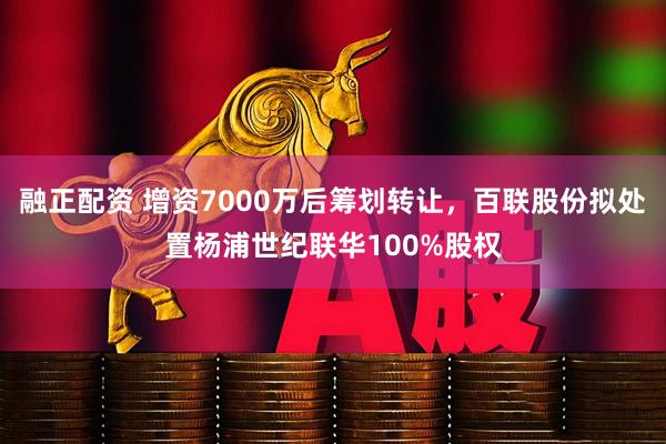 融正配资 增资7000万后筹划转让，百联股份拟处置杨浦世纪联华100%股权