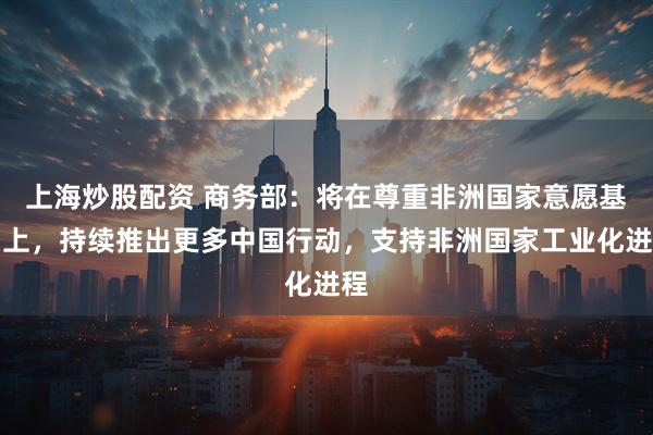 上海炒股配资 商务部:将在尊重非洲国家意愿基础上,持续推出更多中国行动,支持非洲国家工业化进程