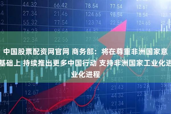 中国股票配资网官网 商务部：将在尊重非洲国家意愿基础上 持续推出更多中国行动 支持非洲国家工业化进程