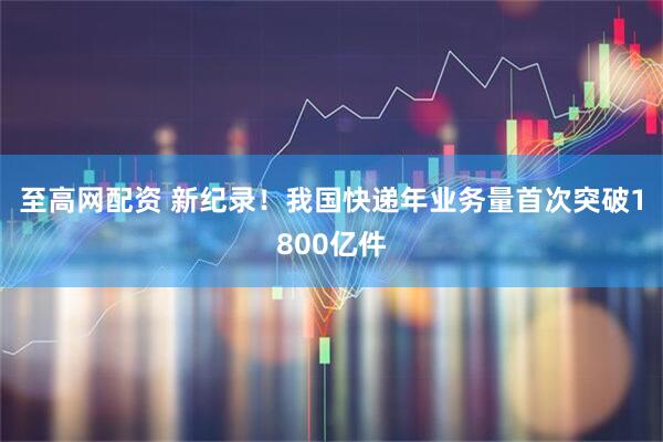 至高网配资 新纪录！我国快递年业务量首次突破1800亿件