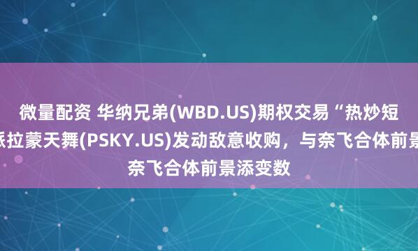 微量配资 华纳兄弟(WBD.US)期权交易“热炒短线”：派拉蒙天舞(PSKY.US)发动敌意收购，与奈飞合体前景添变数