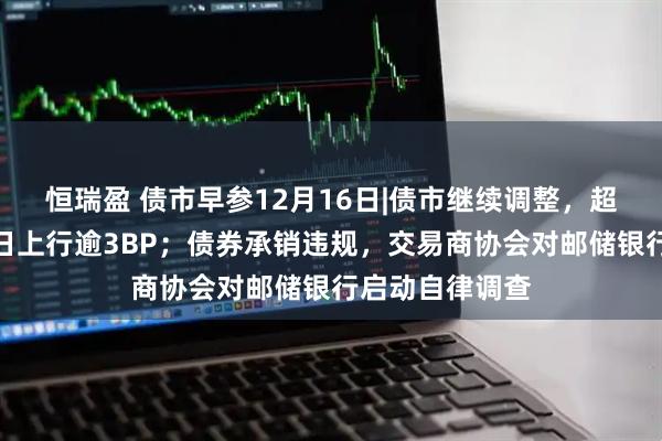 恒瑞盈 债市早参12月16日|债市继续调整,超长债收益率昨日上行逾3BP;债券承销违规,交易商协会对邮储银行启动自律调查