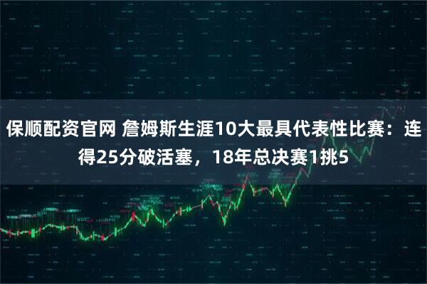 保顺配资官网 詹姆斯生涯10大最具代表性比赛：连得25分破活塞，18年总决赛1挑5