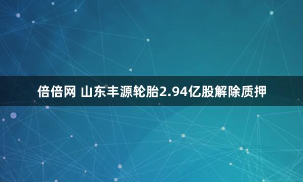 倍倍网 山东丰源轮胎2.94亿股解除质押