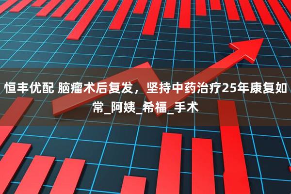 恒丰优配 脑瘤术后复发，坚持中药治疗25年康复如常_阿姨_希福_手术