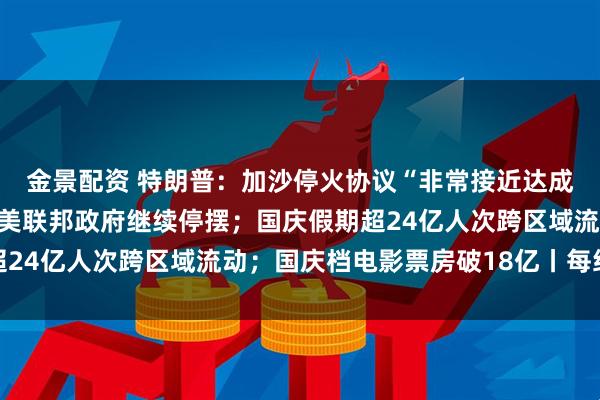 金景配资 特朗普：加沙停火协议“非常接近达成”，本周末或去中东；美联邦政府继续停摆；国庆假期超24亿人次跨区域流动；国庆档电影票房破18亿丨每经早参