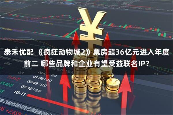 泰禾优配 《疯狂动物城2》票房超36亿元进入年度前二 哪些品牌和企业有望受益联名IP？