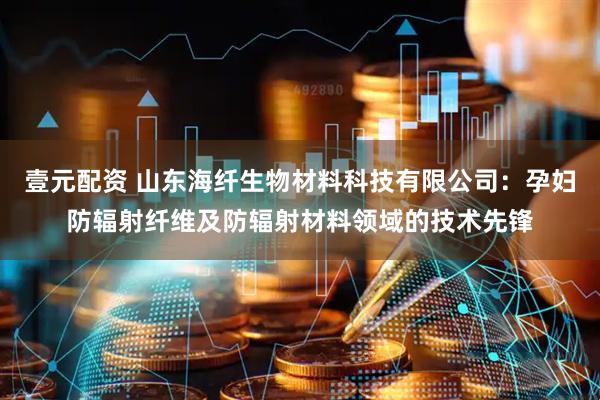 壹元配资 山东海纤生物材料科技有限公司：孕妇防辐射纤维及防辐射材料领域的技术先锋